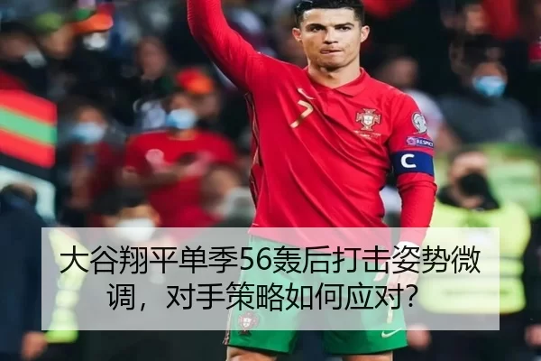 大谷翔平单季56轰后打击姿势微调，对手策略如何应对？