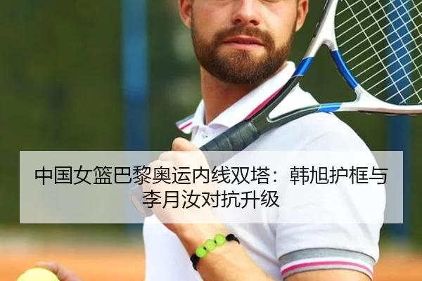 中国女篮巴黎奥运内线双塔：韩旭护框与李月汝对抗升级